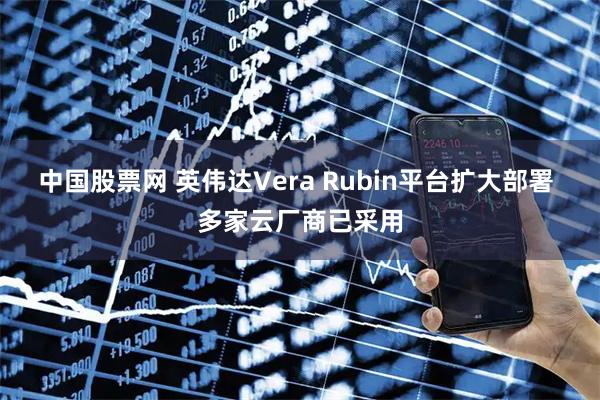 中国股票网 英伟达Vera Rubin平台扩大部署 多家云厂商已采用