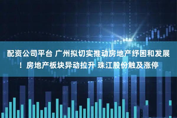 配资公司平台 广州拟切实推动房地产纾困和发展！房地产板块异动拉升 珠江股份触及涨停