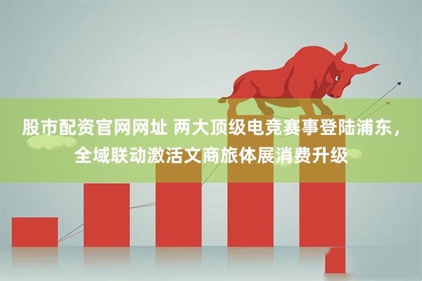 股市配资官网网址 两大顶级电竞赛事登陆浦东，全域联动激活文商旅体展消费升级